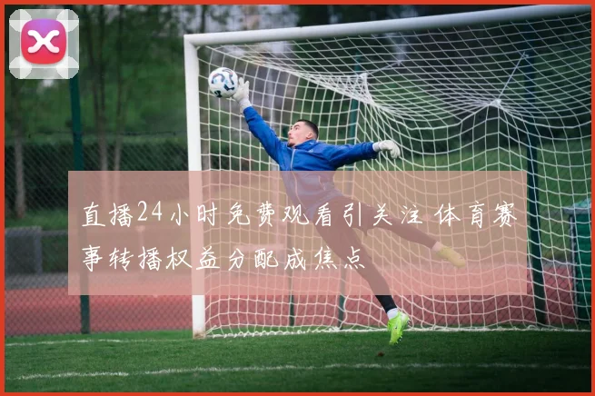 直播24小时免费观看引关注 体育赛事转播权益分配成焦点