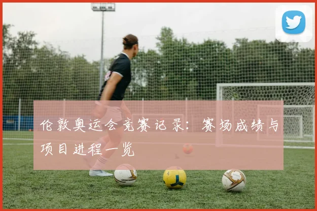伦敦奥运会竞赛记录:赛场成绩与项目进程一览