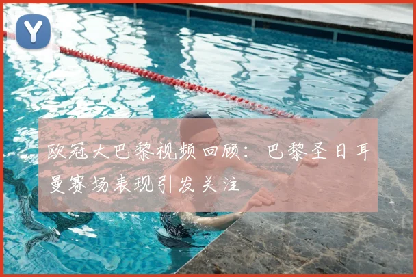 欧冠大巴黎视频回顾:巴黎圣日耳曼赛场表现引发关注