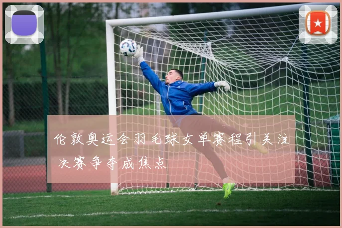 伦敦奥运会羽毛球女单赛程引关注 决赛争夺成焦点