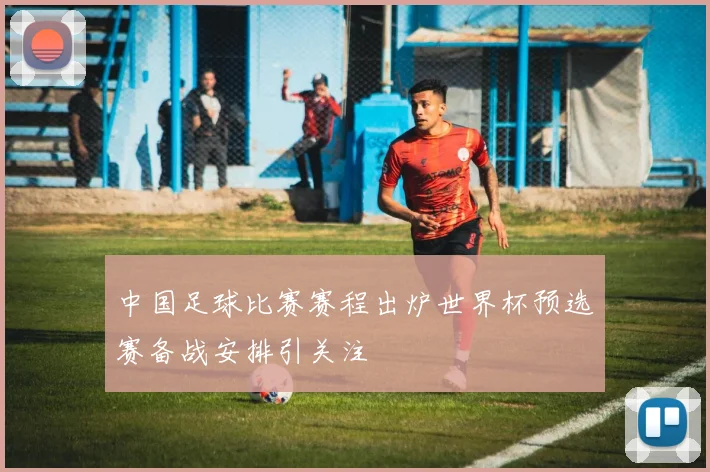 中国足球比赛赛程出炉世界杯预选赛备战安排引关注