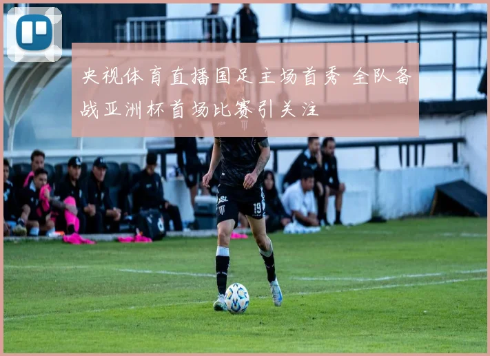 央视体育直播国足主场首秀 全队备战亚洲杯首场比赛引关注