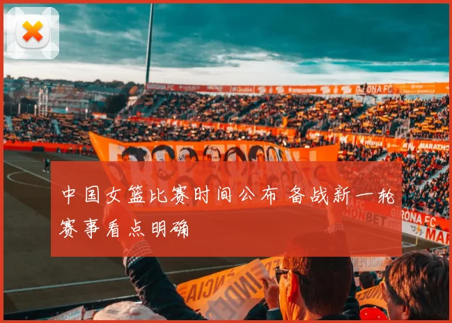 中国女篮比赛时间公布 备战新一轮赛事看点明确
