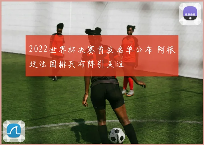 2022世界杯决赛首发名单公布 阿根廷法国排兵布阵引关注