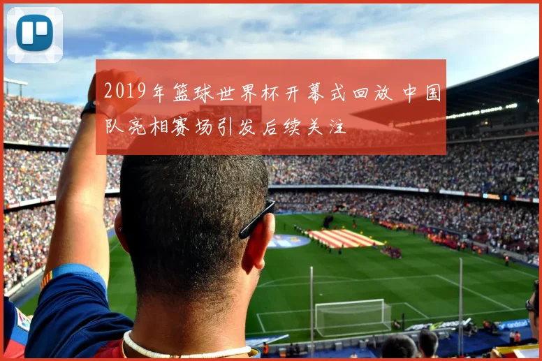 2019年篮球世界杯开幕式回放 中国队亮相赛场引发后续关注