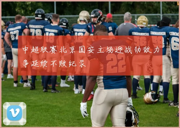 中超联赛北京国安主场迎战劲敌力争延续不败纪录