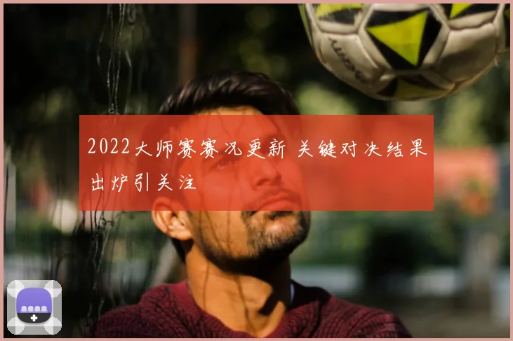 2022大师赛赛况更新 关键对决结果出炉引关注