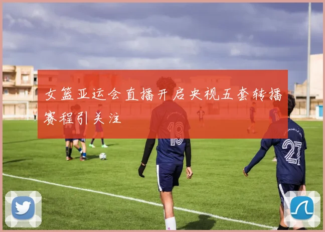 女篮亚运会直播开启央视五套转播赛程引关注