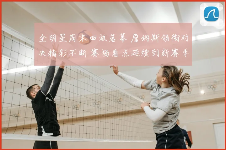全明星周末回放落幕 詹姆斯领衔对决精彩不断 赛场看点延续到新赛季
