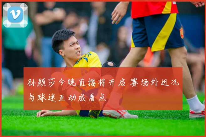 孙颖莎今晚直播将开启 赛场外近况与球迷互动成看点