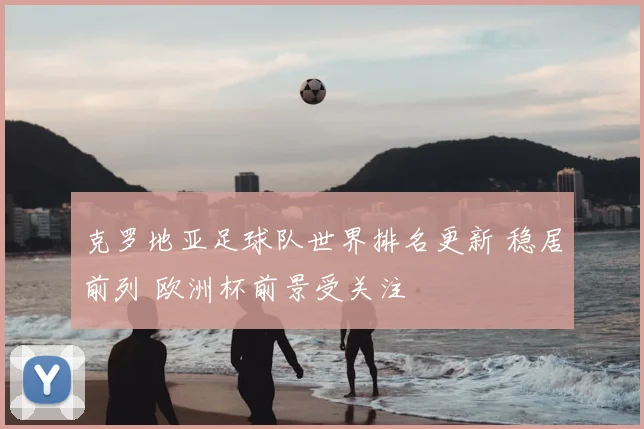 克罗地亚足球队世界排名更新 稳居前列 欧洲杯前景受关注