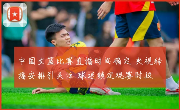 中国女篮比赛直播时间确定 央视转播安排引关注 球迷锁定观赛时段