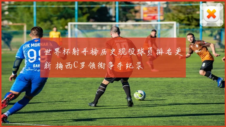 世界杯射手榜历史现役球员排名更新 梅西C罗领衔争夺纪录