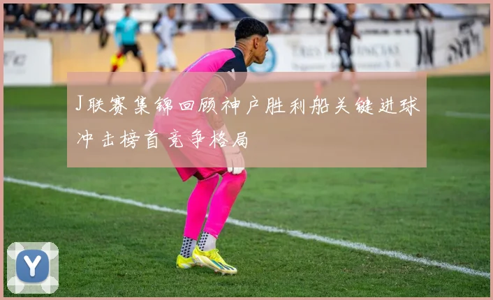 J联赛集锦回顾神户胜利船关键进球冲击榜首竞争格局