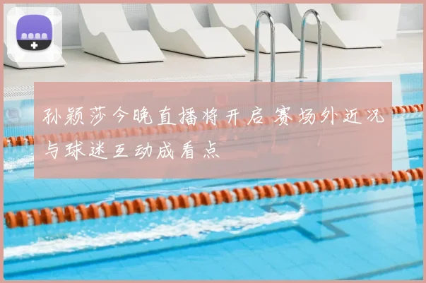 孙颖莎今晚直播将开启 赛场外近况与球迷互动成看点