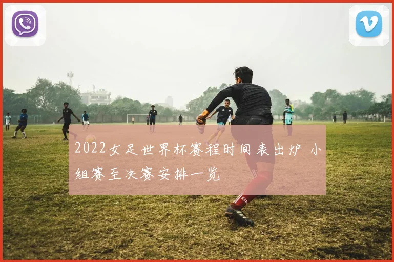 2022女足世界杯赛程时间表出炉 小组赛至决赛安排一览