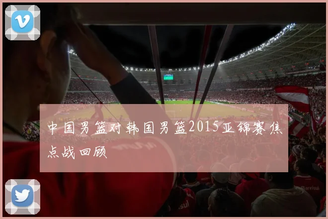 中国男篮对韩国男篮2015亚锦赛焦点战回顾