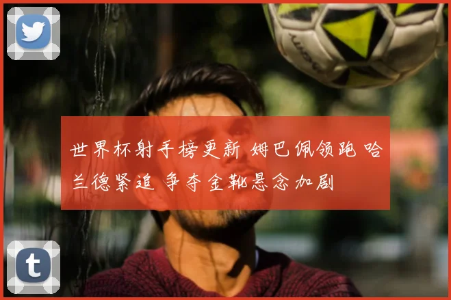 世界杯射手榜更新 姆巴佩领跑 哈兰德紧追 争夺金靴悬念加剧