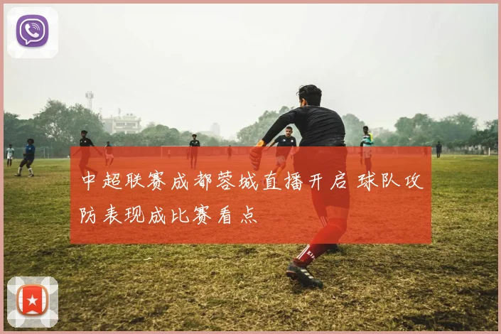 中超联赛成都蓉城直播开启 球队攻防表现成比赛看点