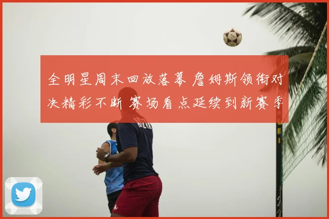 全明星周末回放落幕 詹姆斯领衔对决精彩不断 赛场看点延续到新赛季