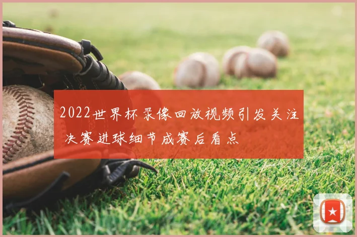 2022世界杯录像回放视频引发关注 决赛进球细节成赛后看点