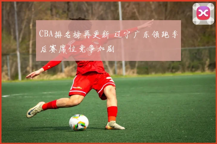 CBA排名榜再更新 辽宁广东领跑季后赛席位竞争加剧