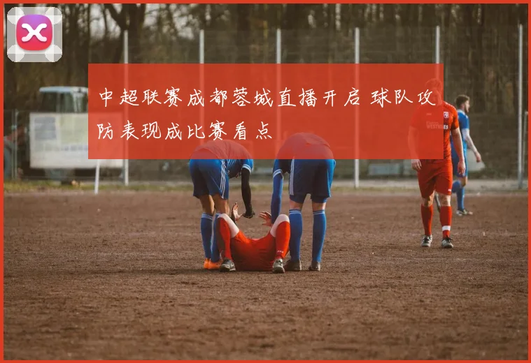 中超联赛成都蓉城直播开启 球队攻防表现成比赛看点