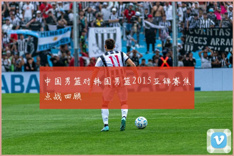 中国男篮对韩国男篮2015亚锦赛焦点战回顾
