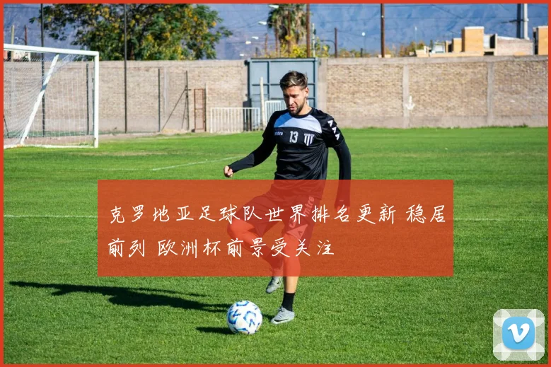克罗地亚足球队世界排名更新 稳居前列 欧洲杯前景受关注