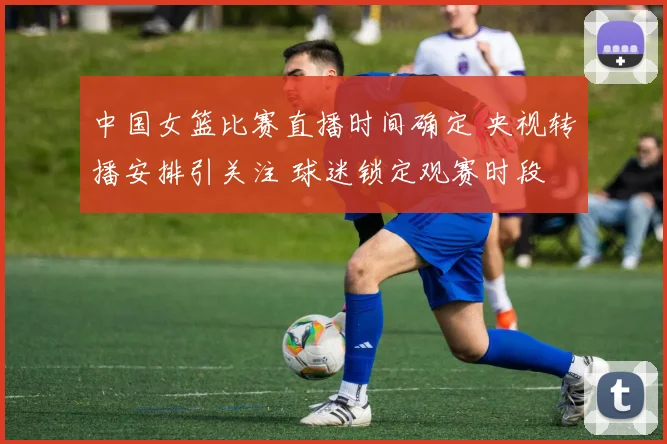 中国女篮比赛直播时间确定 央视转播安排引关注 球迷锁定观赛时段