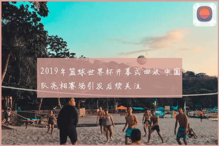 2019年篮球世界杯开幕式回放 中国队亮相赛场引发后续关注