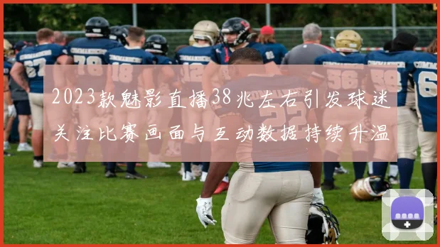 2023款魅影直播38兆左右引发球迷关注比赛画面与互动数据持续升温