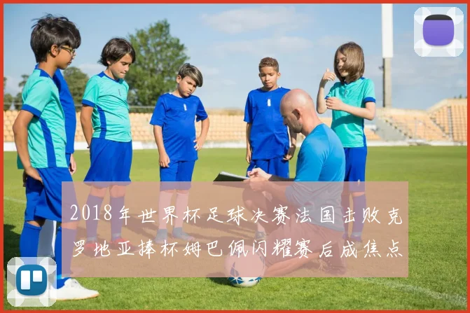 2018年世界杯足球决赛法国击败克罗地亚捧杯姆巴佩闪耀赛后成焦点