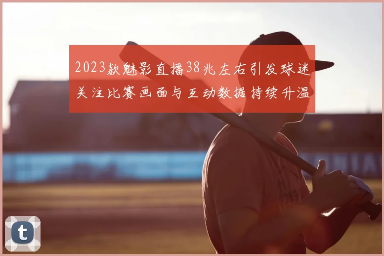 2023款魅影直播38兆左右引发球迷关注比赛画面与互动数据持续升温