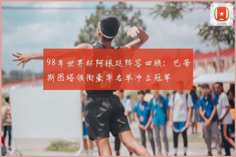 98年世界杯阿根廷阵容回顾：巴蒂斯图塔领衔豪华名单冲击冠军
