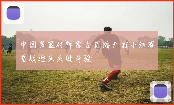 中国男篮对阵蒙古直播开打小组赛首战迎来关键考验