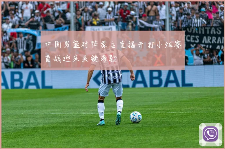 中国男篮对阵蒙古直播开打小组赛首战迎来关键考验