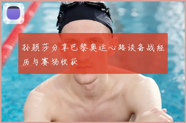 孙颖莎分享巴黎奥运心路谈备战经历与赛场收获