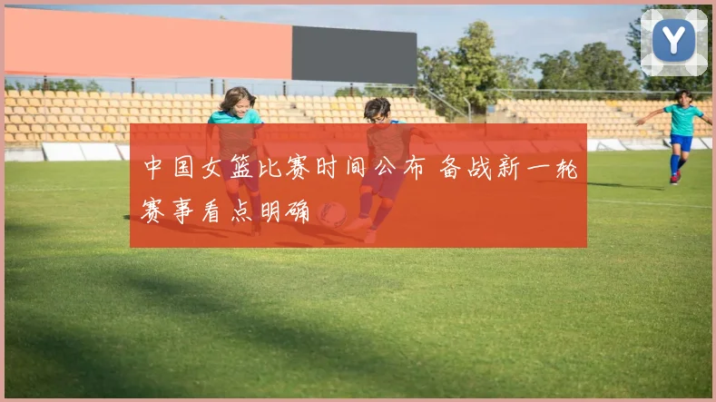 中国女篮比赛时间公布 备战新一轮赛事看点明确