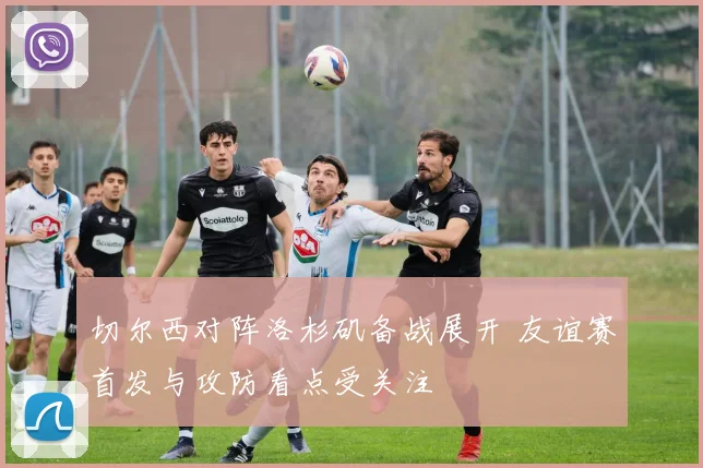 切尔西对阵洛杉矶备战展开 友谊赛首发与攻防看点受关注