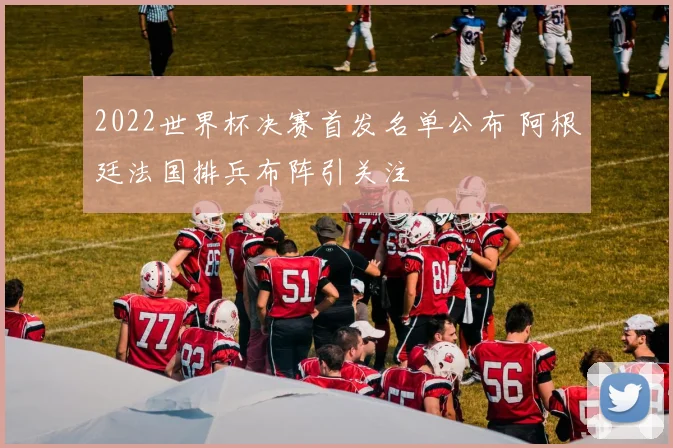 2022世界杯决赛首发名单公布 阿根廷法国排兵布阵引关注
