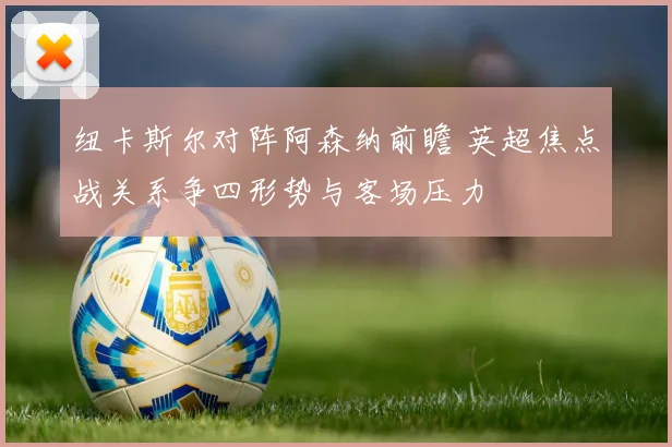 纽卡斯尔对阵阿森纳前瞻 英超焦点战关系争四形势与客场压力