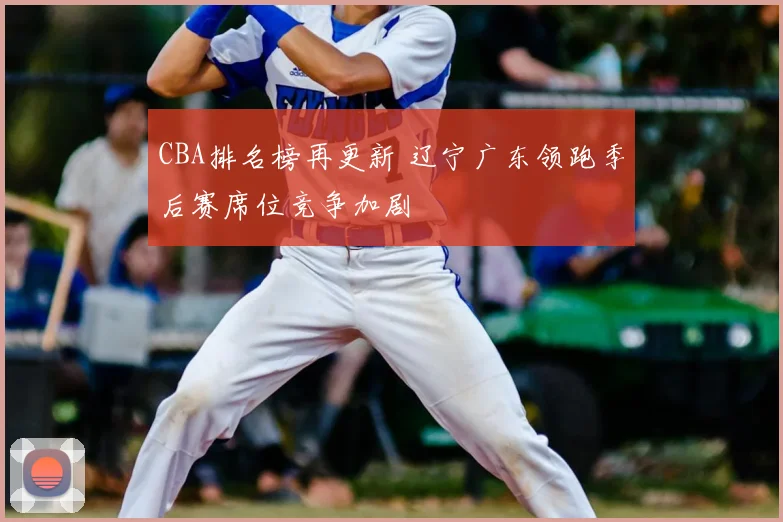 CBA排名榜再更新 辽宁广东领跑季后赛席位竞争加剧