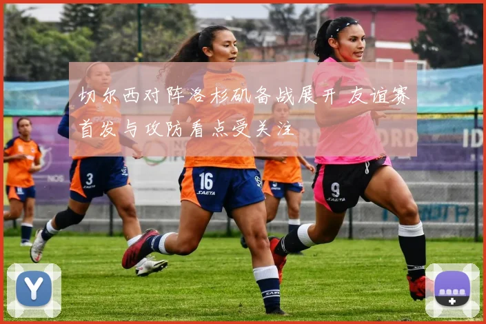 切尔西对阵洛杉矶备战展开 友谊赛首发与攻防看点受关注