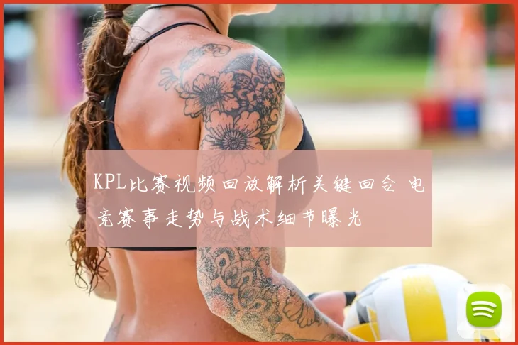 KPL比赛视频回放解析关键回合 电竞赛事走势与战术细节曝光